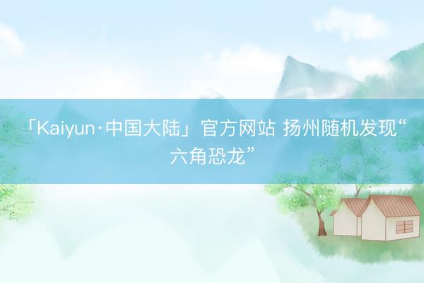 「Kaiyun·中国大陆」官方网站 扬州随机发现“六角恐龙”