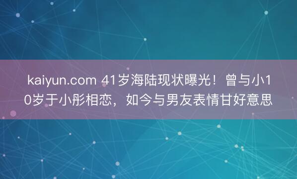 kaiyun.com 41岁海陆现状曝光！曾与小10岁于小彤相恋，如今与男友表情甘好意思