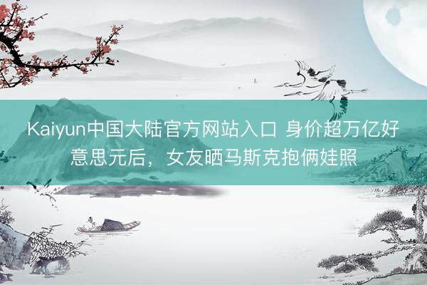 Kaiyun中国大陆官方网站入口 身价超万亿好意思元后,女友晒马斯克抱俩娃照