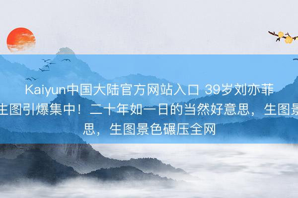 Kaiyun中国大陆官方网站入口 39岁刘亦菲回母校素颜生图引爆集中！二十年如一日的当然好意思，生图景色碾压全网
