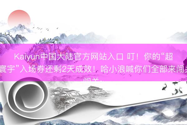 Kaiyun中国大陆官方网站入口 叮！你的“超梦寰宇”入场券还剩2天成效！哈小浪喊你们全部来闯关~