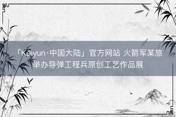 「Kaiyun·中国大陆」官方网站 火箭军某旅举办导弹工程兵原创工艺作品展