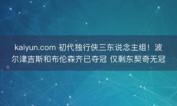 kaiyun.com 初代独行侠三东说念主组！波尔津吉斯和布伦森齐已夺冠 仅剩东契奇无冠