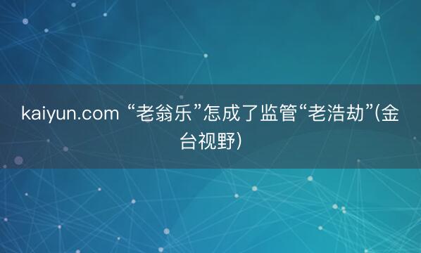 kaiyun.com “老翁乐”怎成了监管“老浩劫”(金台视野)