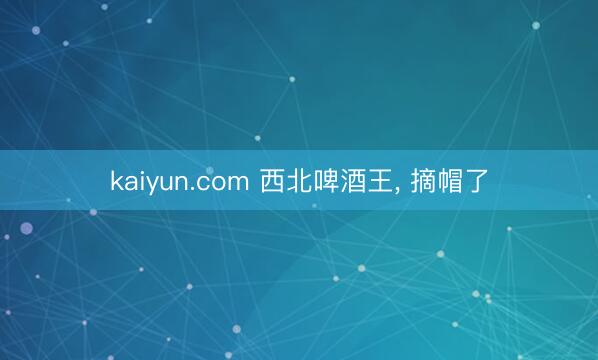 kaiyun.com 西北啤酒王， 摘帽了