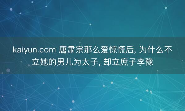 kaiyun.com 唐肃宗那么爱惊慌后， 为什么不立她的男儿为太子， 却立庶子李豫