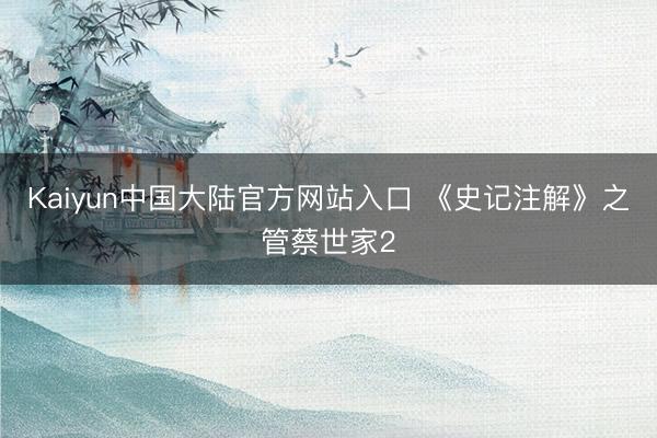 Kaiyun中国大陆官方网站入口 《史记注解》之管蔡世家2