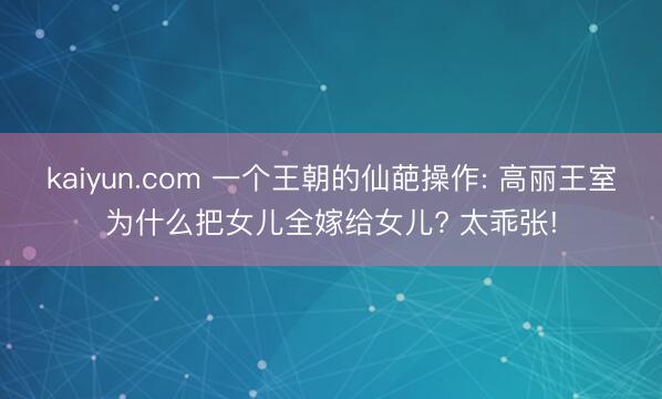 kaiyun.com 一个王朝的仙葩操作: 高丽王室为什么把女儿全嫁给女儿? 太乖张!