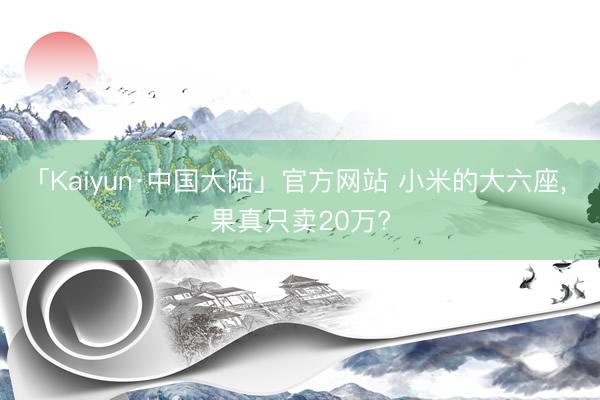 「Kaiyun·中国大陆」官方网站 小米的大六座， 果真只卖20万?