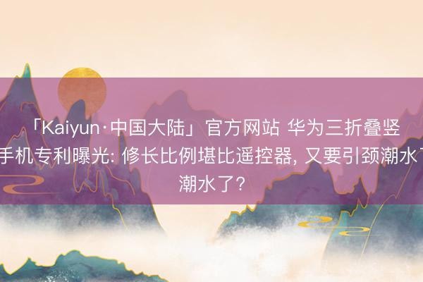 「Kaiyun·中国大陆」官方网站 华为三折叠竖折手机专利曝光: 修长比例堪比遥控器， 又要引颈潮水了?