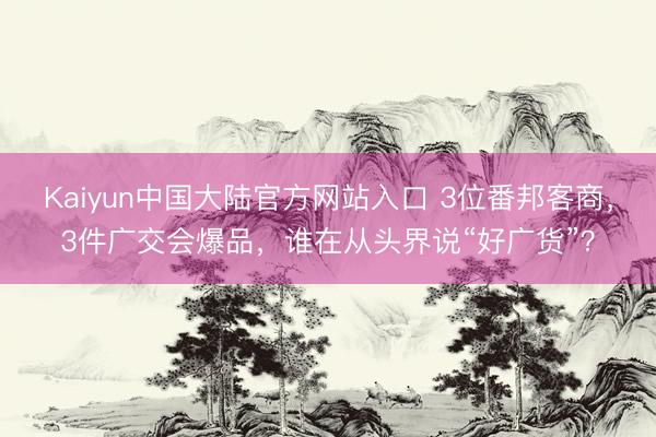Kaiyun中国大陆官方网站入口 3位番邦客商，3件广交会爆品，谁在从头界说“好广货”？