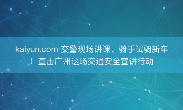 kaiyun.com 交警现场讲课、骑手试骑新车！直击广州这场交通安全宣讲行动