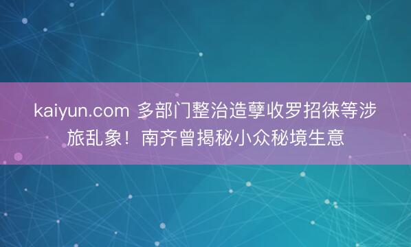kaiyun.com 多部门整治造孽收罗招徕等涉旅乱象！南齐曾揭秘小众秘境生意
