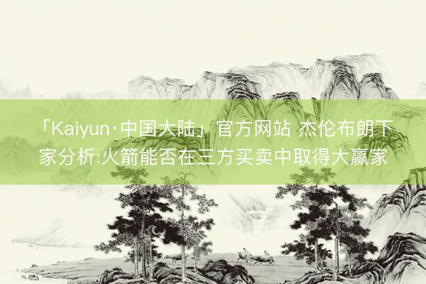 「Kaiyun·中国大陆」官方网站 杰伦布朗下家分析:火箭能否在三方买卖中取得大赢家
