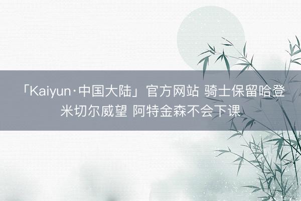 「Kaiyun·中国大陆」官方网站 骑士保留哈登米切尔威望 阿特金森不会下课