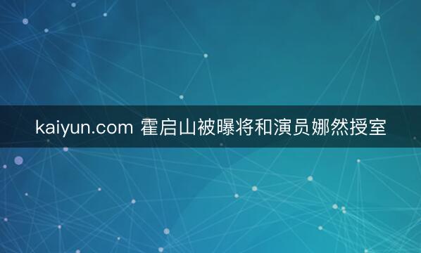 kaiyun.com 霍启山被曝将和演员娜然授室