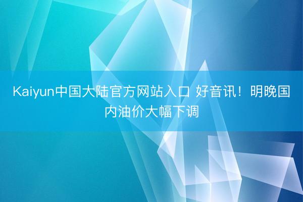 Kaiyun中国大陆官方网站入口 好音讯！明晚国内油价大幅下调