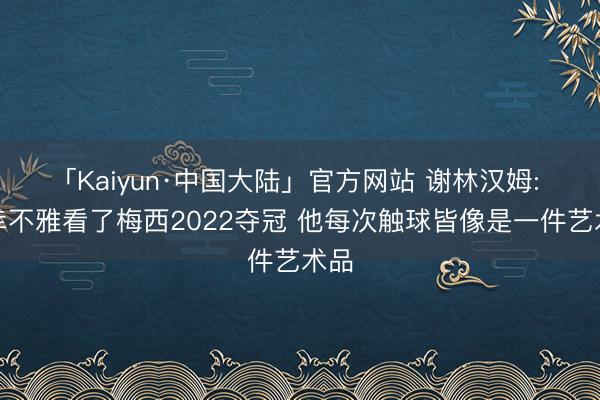 「Kaiyun·中国大陆」官方网站 谢林汉姆: 有幸不雅看了梅西2022夺冠 他每次触球皆像是一件艺术品