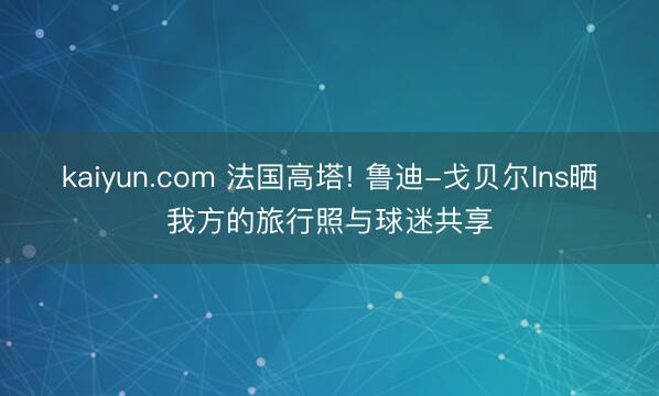 kaiyun.com 法国高塔! 鲁迪-戈贝尔Ins晒我方的旅行照与球迷共享